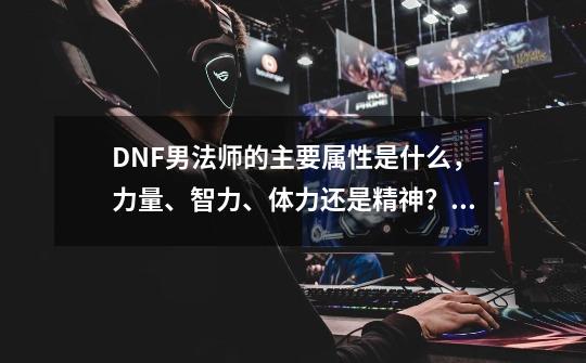 DNF男法师的主要属性是什么，力量、智力、体力还是精神？,元素爆破三次觉醒怎么玩-第1张-游戏信息-龙启网