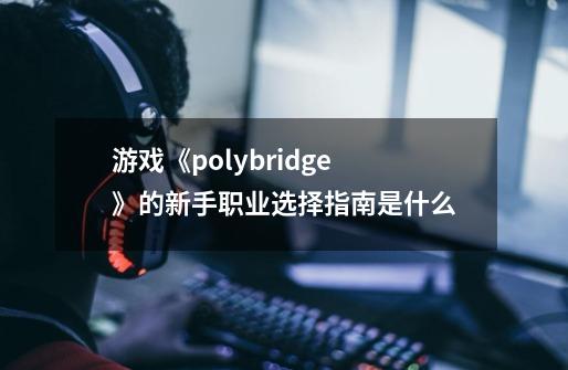 游戏《polybridge》的新手职业选择指南是什么-第1张-游戏信息-龙启网