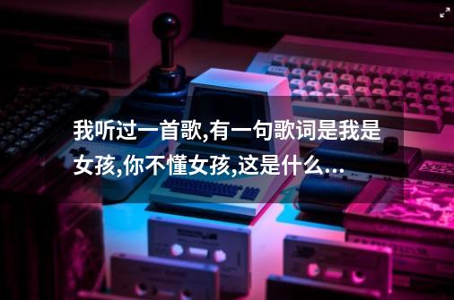 我听过一首歌,有一句歌词是我是女孩,你不懂女孩,这是什么歌-第1张-游戏信息-龙启网