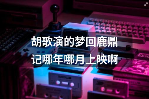 胡歌演的梦回鹿鼎记哪年哪月上映啊-第1张-游戏信息-龙启网