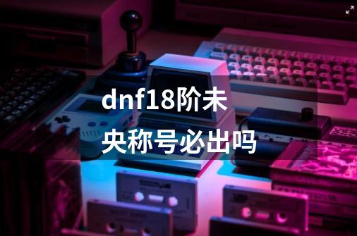 dnf18阶未央称号必出吗-第1张-游戏信息-龙启网