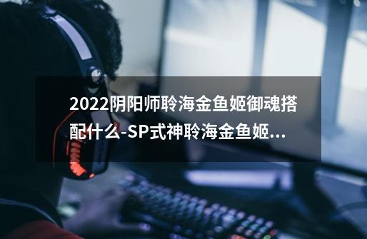 2022阴阳师聆海金鱼姬御魂搭配什么-SP式神聆海金鱼姬御魂搭配2022-第1张-游戏信息-龙启网