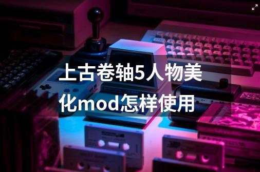 上古卷轴5人物美化mod怎样使用-第1张-游戏信息-龙启网