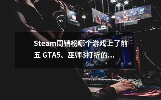 Steam周销榜哪个游戏上了前五 GTA5、巫师3打折的神-第1张-游戏信息-龙启网