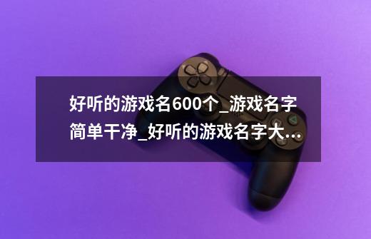 好听的游戏名600个_游戏名字简单干净_好听的游戏名字大全_网游游戏网名排行榜-第1张-游戏信息-龙启网