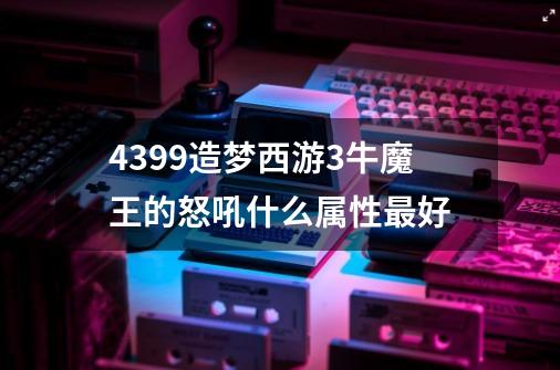 4399造梦西游3牛魔王的怒吼什么属性最好-第1张-游戏信息-龙启网