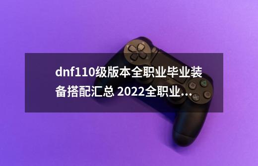 dnf110级版本全职业毕业装备搭配汇总 2022全职业毕业装备搭配大全_百度...-第1张-游戏信息-龙启网