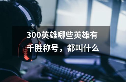 300英雄哪些英雄有千胜称号，都叫什么-第1张-游戏信息-龙启网