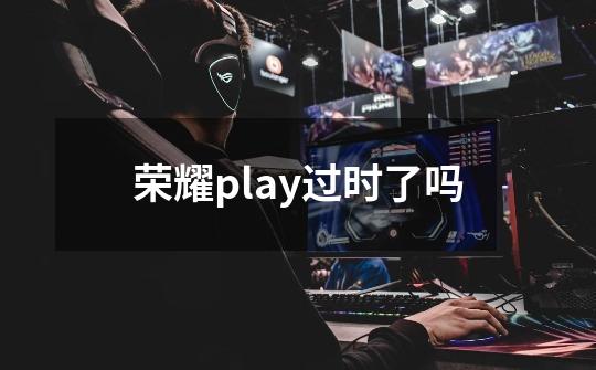 荣耀play过时了吗-第1张-游戏信息-龙启网