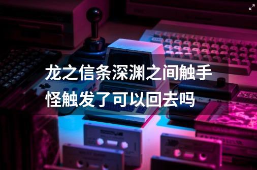 龙之信条深渊之间触手怪触发了可以回去吗-第1张-游戏信息-龙启网