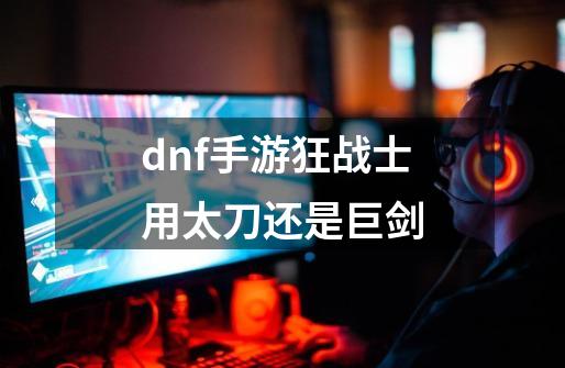 dnf手游狂战士用太刀还是巨剑-第1张-游戏信息-龙启网