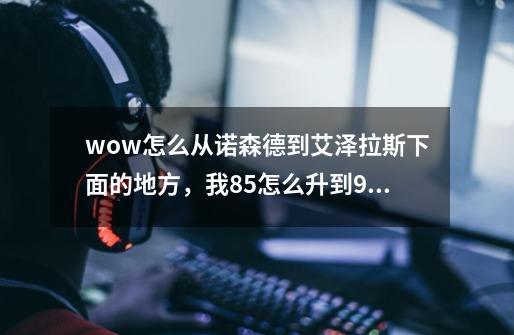 wow怎么从诺森德到艾泽拉斯下面的地方，我85怎么升到90.我看地图下面的地方有85到86的。。-第1张-游戏信息-龙启网