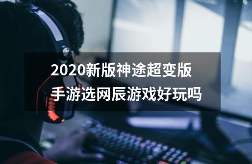 2020新版神途超变版手游选网辰游戏好玩吗-第1张-游戏信息-龙启网