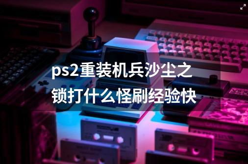 ps2重装机兵沙尘之锁打什么怪刷经验快-第1张-游戏信息-龙启网