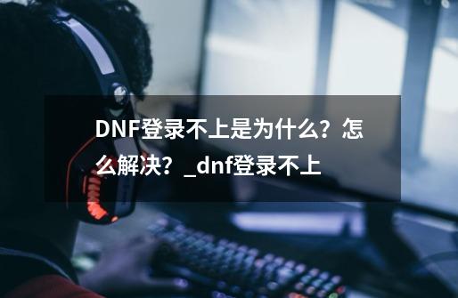 DNF登录不上是为什么？怎么解决？_dnf登录不上-第1张-游戏信息-龙启网