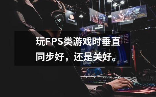 玩FPS类游戏时垂直同步好，还是关好。-第1张-游戏信息-龙启网