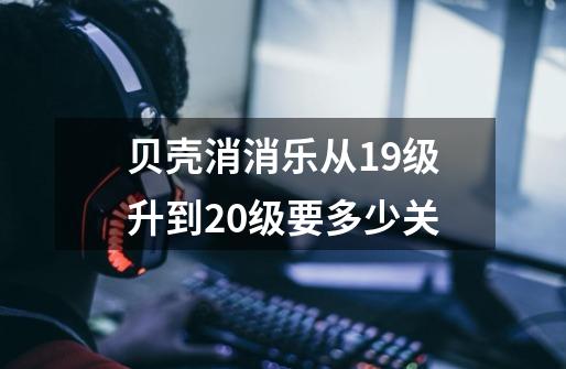 贝壳消消乐从19级升到20级要多少关-第1张-游戏信息-龙启网