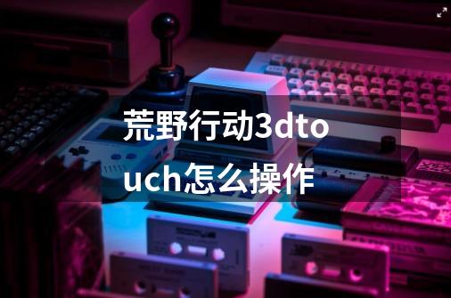 荒野行动3dtouch怎么操作-第1张-游戏信息-龙启网