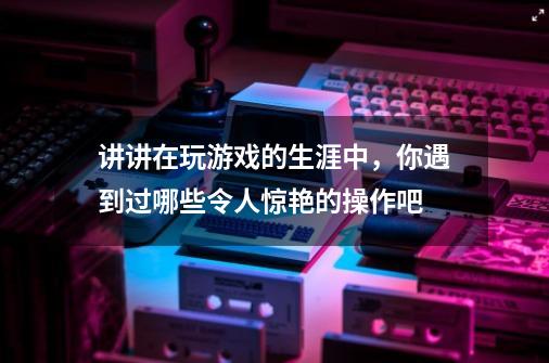 讲讲在玩游戏的生涯中，你遇到过哪些令人惊艳的操作吧-第1张-游戏信息-龙启网