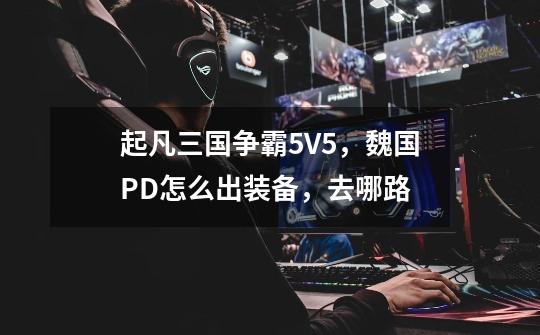 起凡三国争霸5V5，魏国PD怎么出装备，去哪路-第1张-游戏信息-龙启网