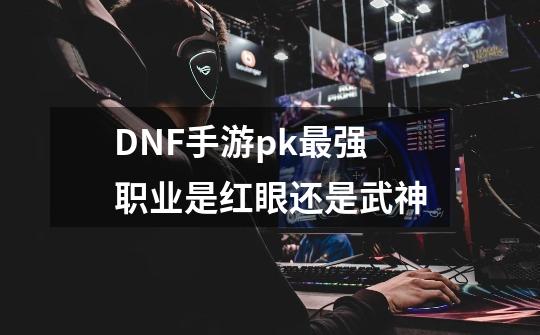 DNF手游pk最强职业是红眼还是武神-第1张-游戏信息-龙启网