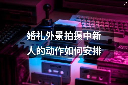 婚礼外景拍摄中新人的动作如何安排-第1张-游戏信息-龙启网