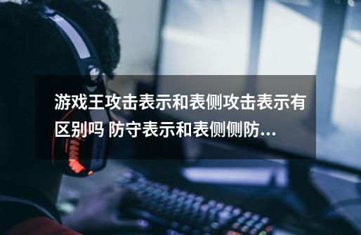 游戏王攻击表示和表侧攻击表示有区别吗 防守表示和表侧侧防守表示呢-第1张-游戏信息-龙启网