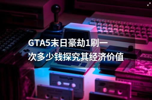 GTA5末日豪劫1刷一次多少钱探究其经济价值-第1张-游戏信息-龙启网