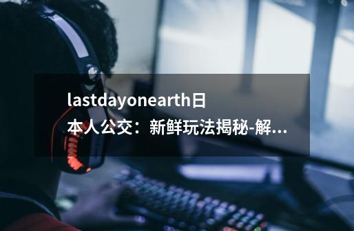 lastdayonearth日本人公交：新鲜玩法揭秘-解锁Last Day on Earth日本人公交新玩法！-第1张-游戏信息-龙启网