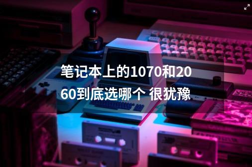 笔记本上的1070和2060到底选哪个 很犹豫-第1张-游戏信息-龙启网