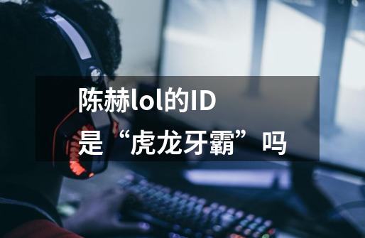 陈赫lol的ID是“虎龙牙霸”吗-第1张-游戏信息-龙启网