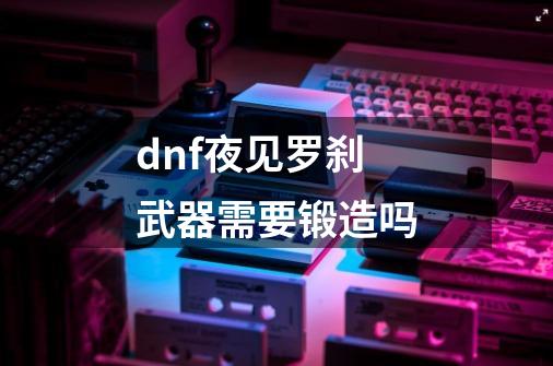 dnf夜见罗刹武器需要锻造吗-第1张-游戏信息-龙启网