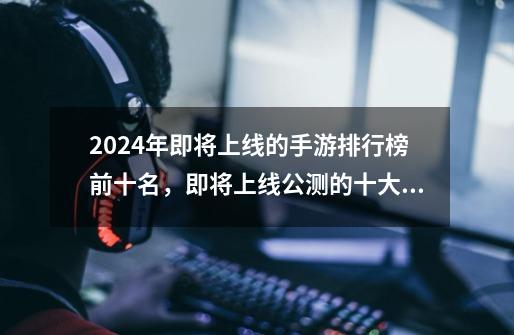 2024年即将上线的手游排行榜前十名，即将上线公测的十大手游-第1张-游戏信息-龙启网