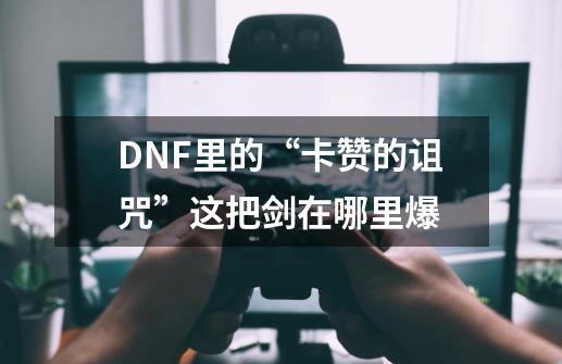 DNF里的“卡赞的诅咒”这把剑在哪里爆-第1张-游戏信息-龙启网