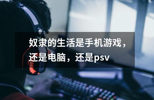 奴隶的生活是手机游戏，还是电脑，还是psv-第1张-游戏信息-龙启网