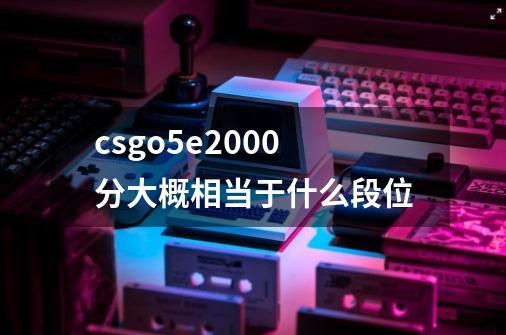 csgo5e2000分大概相当于什么段位-第1张-游戏信息-龙启网