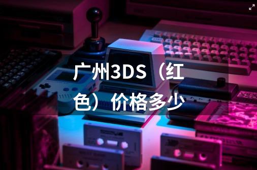 广州3DS（红色）价格多少-第1张-游戏信息-龙启网