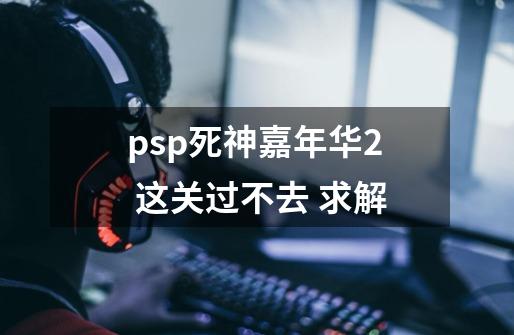 psp死神嘉年华2 这关过不去 求解-第1张-游戏信息-龙启网