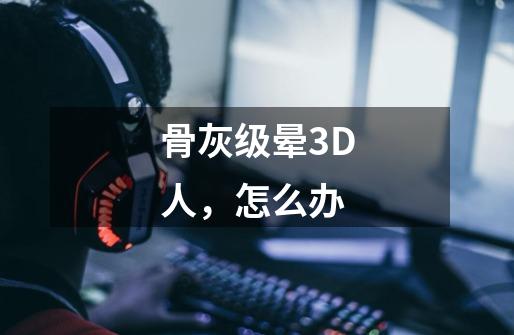 骨灰级晕3D人，怎么办-第1张-游戏信息-龙启网