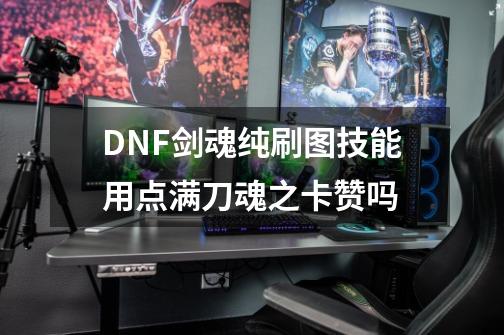 DNF剑魂纯刷图技能用点满刀魂之卡赞吗-第1张-游戏信息-龙启网