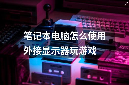 笔记本电脑怎么使用外接显示器玩游戏-第1张-游戏信息-龙启网