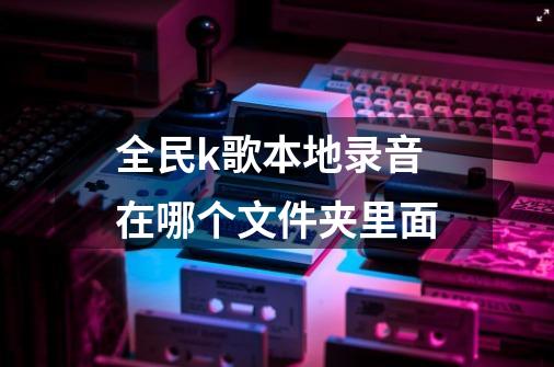 全民k歌本地录音在哪个文件夹里面-第1张-游戏信息-龙启网