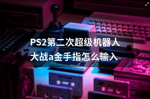 PS2第二次超级机器人大战a金手指怎么输入-第1张-游戏信息-龙启网