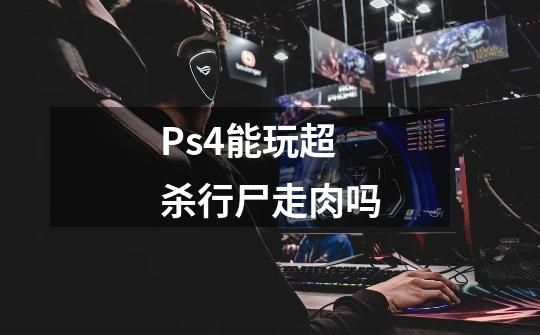 Ps4能玩超杀行尸走肉吗-第1张-游戏信息-龙启网