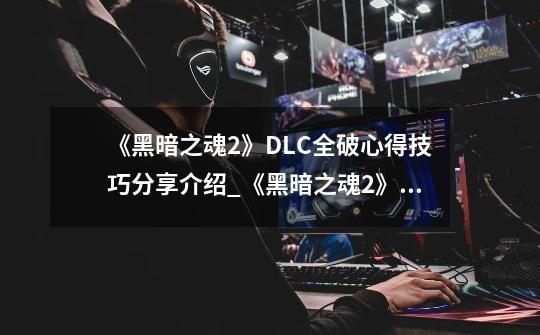 《黑暗之魂2》DLC全破心得技巧分享介绍_《黑暗之魂2》DLC全破心得技巧分享是什么-第1张-游戏信息-龙启网