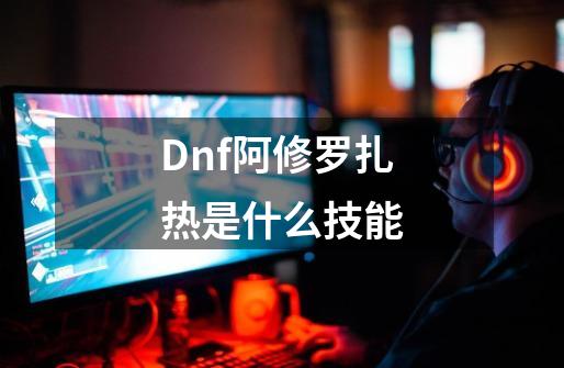 Dnf阿修罗扎热是什么技能-第1张-游戏信息-龙启网