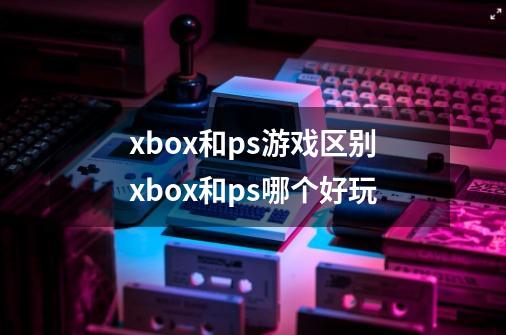 xbox和ps游戏区别xbox和ps哪个好玩-第1张-游戏信息-龙启网