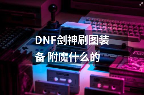 DNF剑神刷图装备 附魔什么的-第1张-游戏信息-龙启网