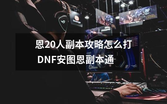 恩20人副本攻略怎么打 DNF安图恩副本通-第1张-游戏信息-龙启网