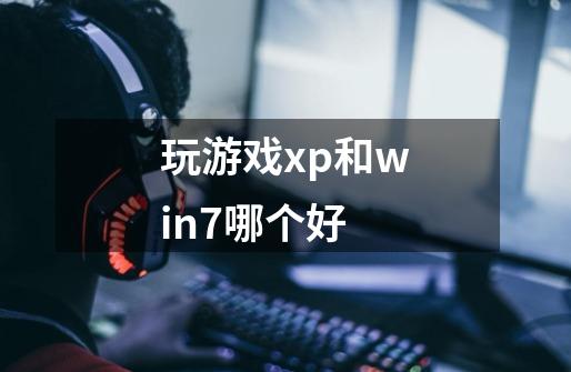 玩游戏xp和win7哪个好-第1张-游戏信息-龙启网